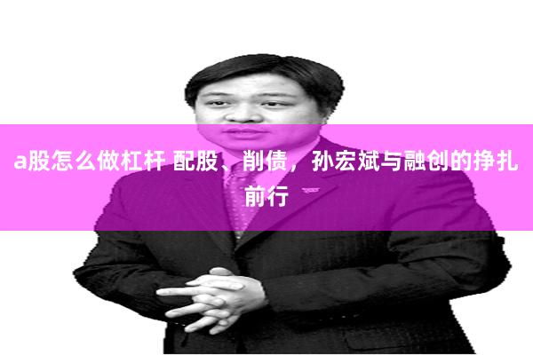 a股怎么做杠杆 配股、削债，孙宏斌与融创的挣扎前行
