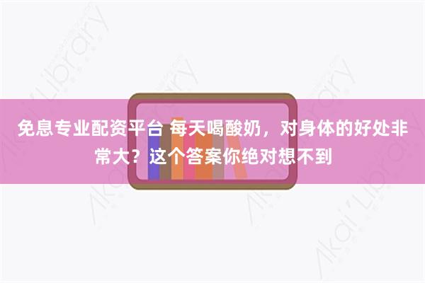 免息专业配资平台 每天喝酸奶，对身体的好处非常大？这个答案你绝对想不到
