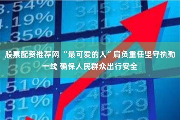 股票配资推荐网 “最可爱的人”肩负重任坚守执勤一线 确保人民群众出行安全