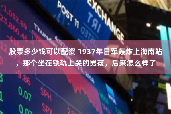 股票多少钱可以配资 1937年日军轰炸上海南站，那个坐在铁轨上哭的男孩，后来怎么样了