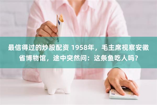 最信得过的炒股配资 1958年，毛主席视察安徽省博物馆，途中突然问：这条鱼吃人吗？