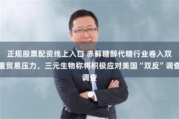 正规股票配资线上入口 赤藓糖醇代糖行业卷入双重贸易压力，三元生物称将积极应对美国“双反”调查