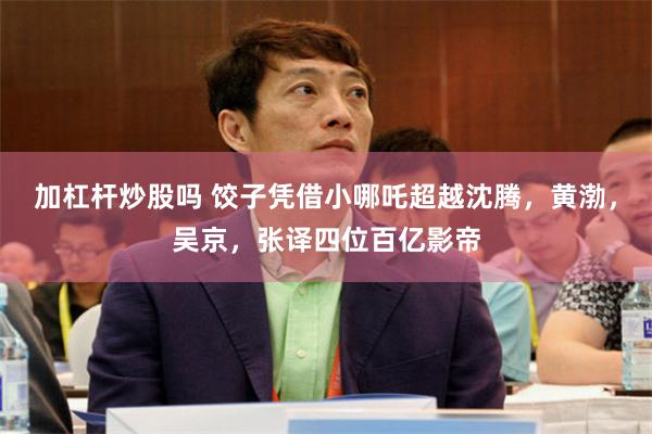 加杠杆炒股吗 饺子凭借小哪吒超越沈腾，黄渤，吴京，张译四位百亿影帝