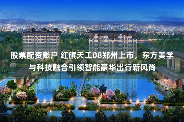 股票配资账户 红旗天工08郑州上市，东方美学与科技融合引领智能豪华出行新风尚