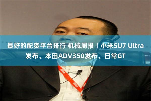 最好的配资平台排行 机械周报丨小米SU7 Ultra发布、本田ADV350发布、日常GT