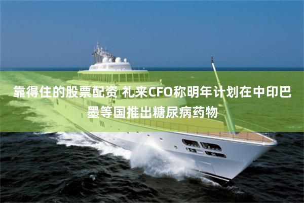 靠得住的股票配资 礼来CFO称明年计划在中印巴墨等国推出糖尿病药物
