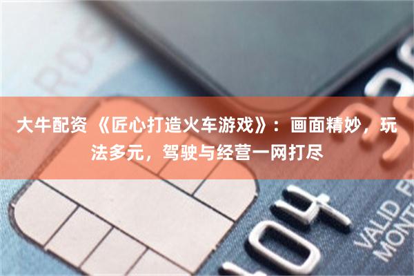 大牛配资 《匠心打造火车游戏》：画面精妙，玩法多元，驾驶与经营一网打尽