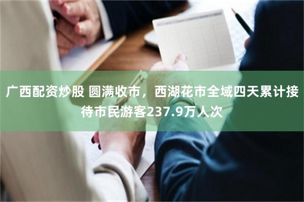 广西配资炒股 圆满收市，西湖花市全域四天累计接待市民游客237.9万人次