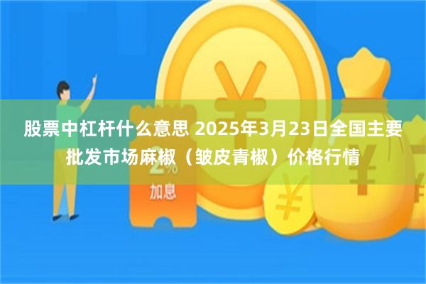股票中杠杆什么意思 2025年3月23日全国主要批发市场麻椒（皱皮青椒）价格行情