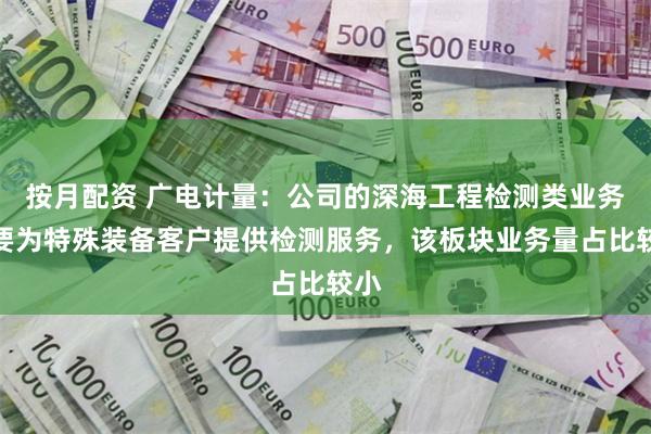 按月配资 广电计量：公司的深海工程检测类业务主要为特殊装备客户提供检测服务，该板块业务量占比较小