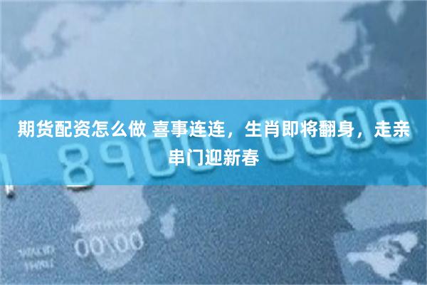 期货配资怎么做 喜事连连，生肖即将翻身，走亲串门迎新春