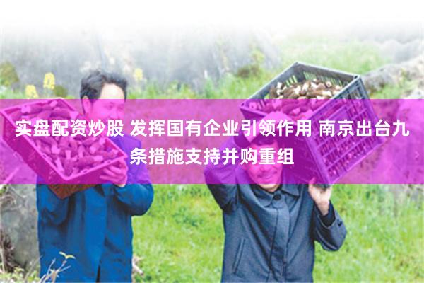 实盘配资炒股 发挥国有企业引领作用 南京出台九条措施支持并购重组