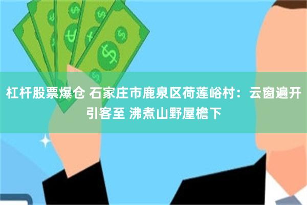 杠杆股票爆仓 石家庄市鹿泉区荷莲峪村：云窗遍开引客至 沸煮山野屋檐下