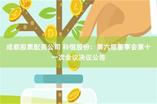 成都股票配资公司 科恒股份：第六届董事会第十一次会议决议公告