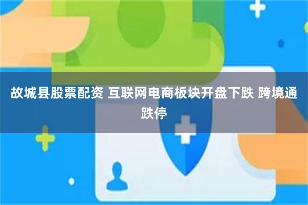 故城县股票配资 互联网电商板块开盘下跌 跨境通跌停