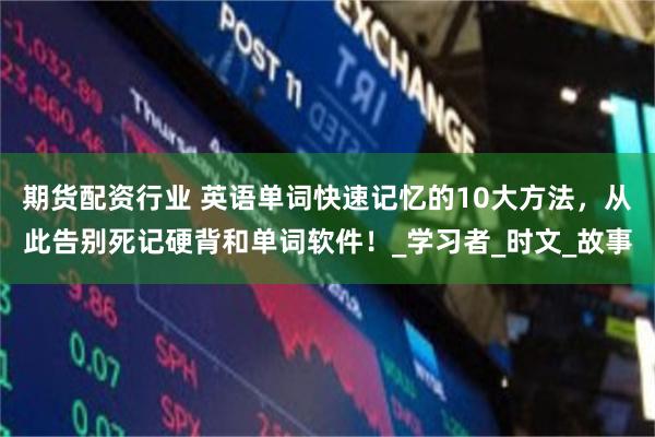 期货配资行业 英语单词快速记忆的10大方法，从此告别死记硬背和单词软件！_学习者_时文_故事