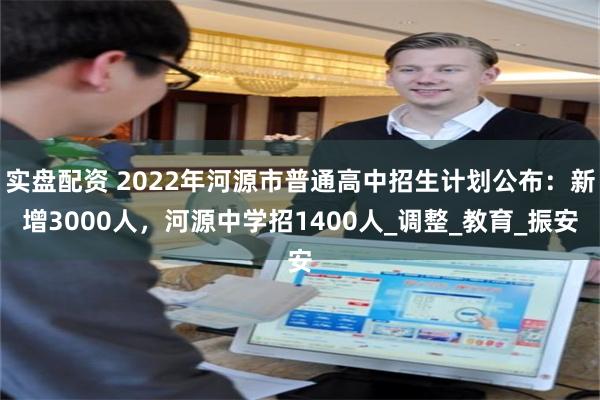 实盘配资 2022年河源市普通高中招生计划公布：新增3000人，河源中学招1400人_调整_教育_振安