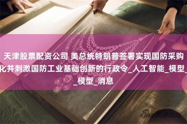 天津股票配资公司 美总统特朗普签署实现国防采购现代化并刺激国防工业基础创新的行政令_人工智能_模型_消息