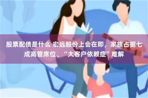 股票配债是什么 宏远股份上会在即，家族占据七成高管席位、“大客户依赖症”难解