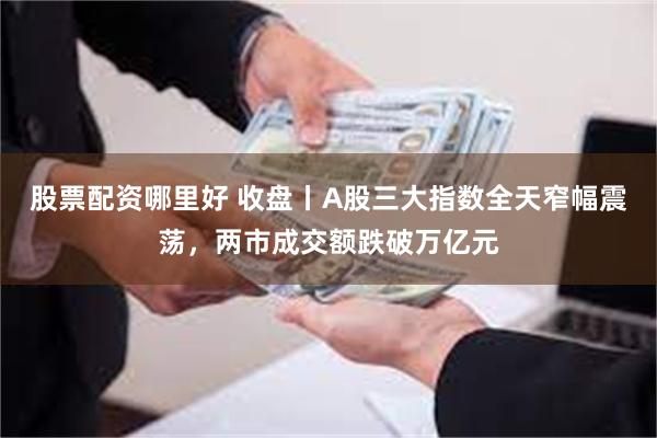 股票配资哪里好 收盘丨A股三大指数全天窄幅震荡，两市成交额跌破万亿元