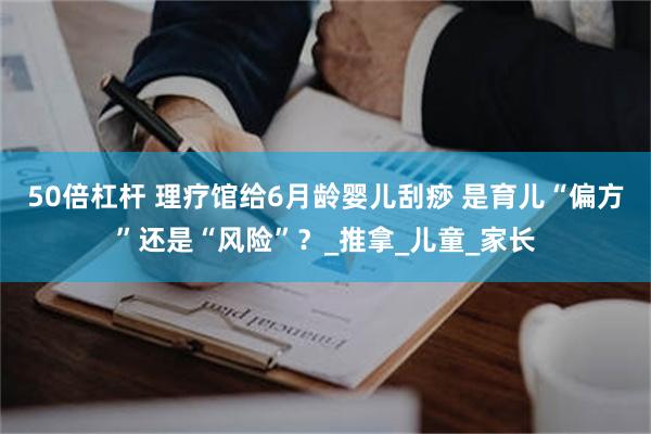 50倍杠杆 理疗馆给6月龄婴儿刮痧 是育儿“偏方”还是“风险”？_推拿_儿童_家长