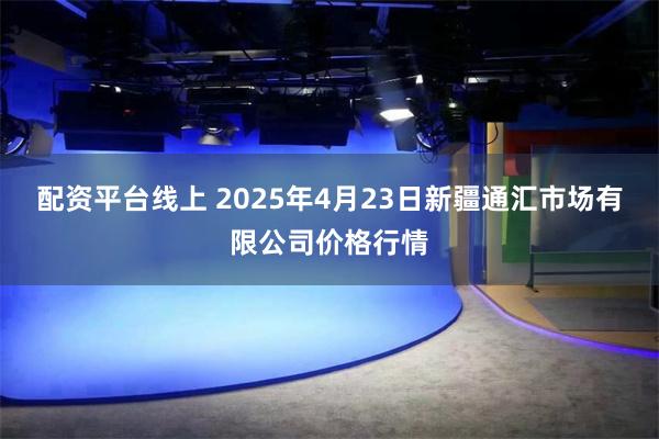 配资平台线上 2025年4月23日新疆通汇市场有限公司价格行情
