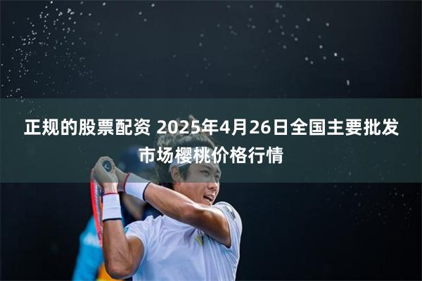 正规的股票配资 2025年4月26日全国主要批发市场樱桃价格行情