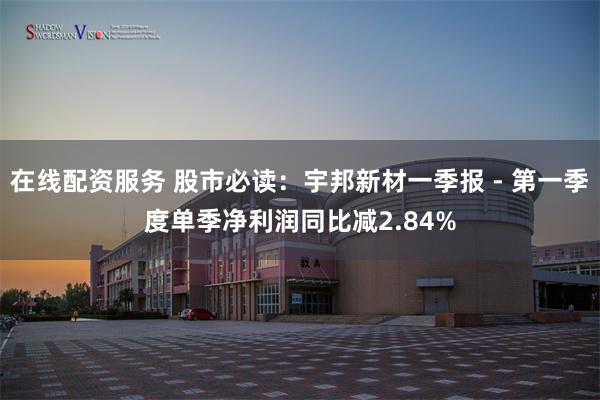 在线配资服务 股市必读：宇邦新材一季报 - 第一季度单季净利润同比减2.84%