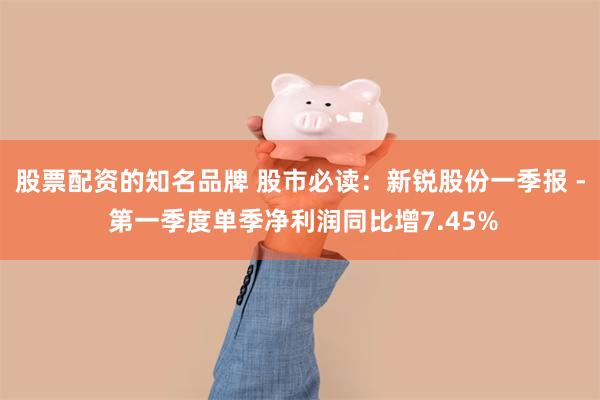 股票配资的知名品牌 股市必读：新锐股份一季报 - 第一季度单季净利润同比增7.45%