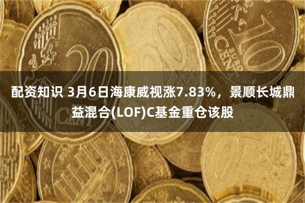 配资知识 3月6日海康威视涨7.83%，景顺长城鼎益混合(LOF)C基金重仓该股