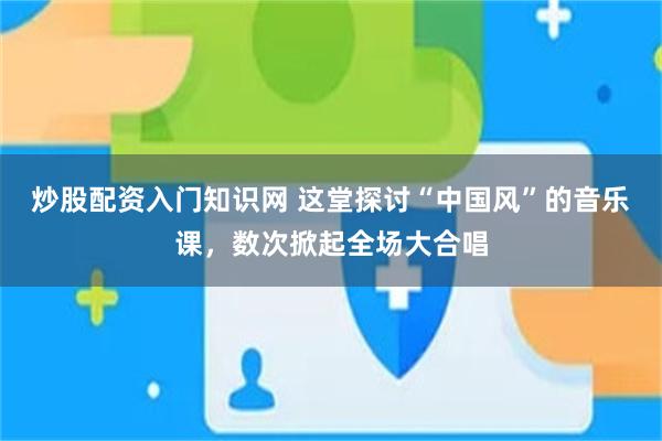 炒股配资入门知识网 这堂探讨“中国风”的音乐课，数次掀起全场大合唱