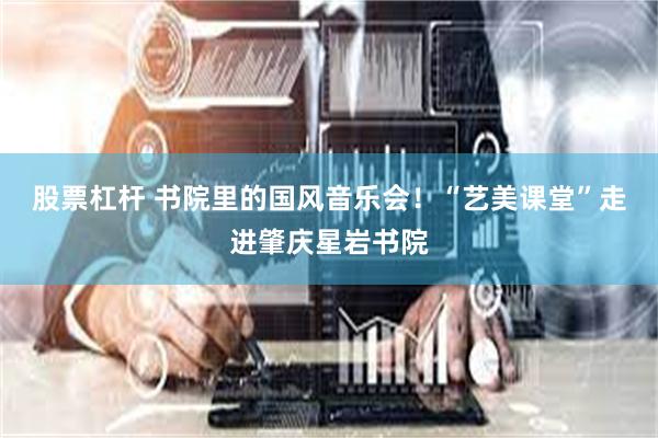 股票杠杆 书院里的国风音乐会！“艺美课堂”走进肇庆星岩书院