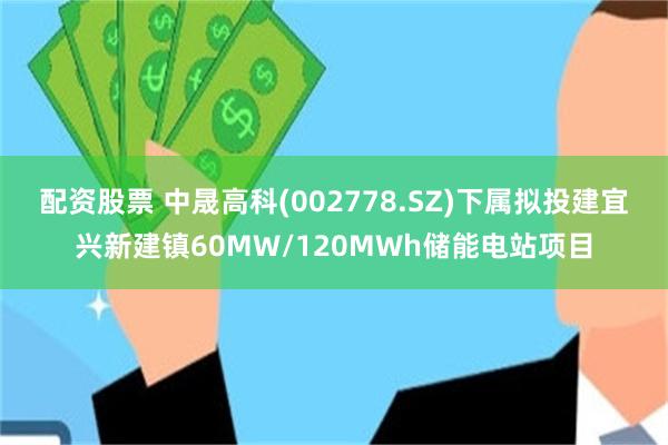 配资股票 中晟高科(002778.SZ)下属拟投建宜兴新建镇60MW/120MWh储能电站项目