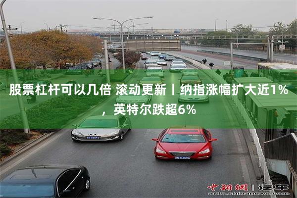 股票杠杆可以几倍 滚动更新丨纳指涨幅扩大近1%，英特尔跌超6%