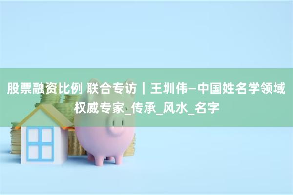股票融资比例 联合专访｜王圳伟—中国姓名学领域权威专家_传承_风水_名字