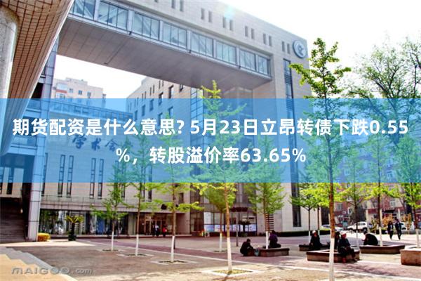 期货配资是什么意思? 5月23日立昂转债下跌0.55%，转股溢价率63.65%