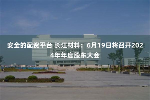 安全的配资平台 长江材料：6月19日将召开2024年年度股东大会
