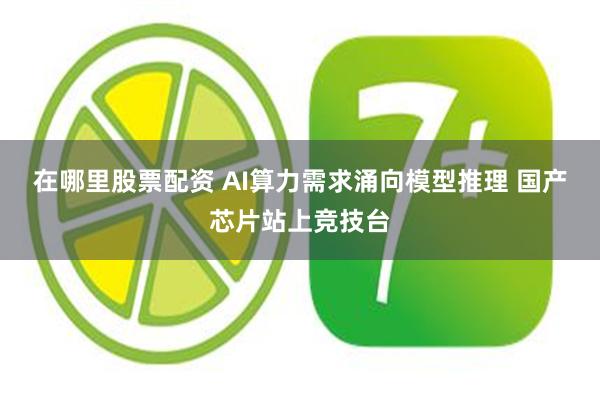 在哪里股票配资 AI算力需求涌向模型推理 国产芯片站上竞技台