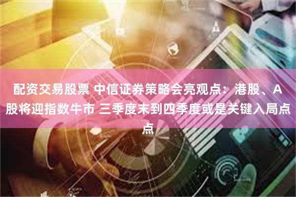配资交易股票 中信证券策略会亮观点：港股、A股将迎指数牛市 三季度末到四季度或是关键入局点