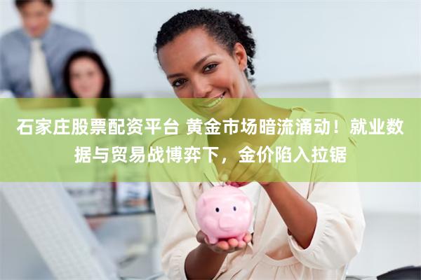 石家庄股票配资平台 黄金市场暗流涌动！就业数据与贸易战博弈下，金价陷入拉锯