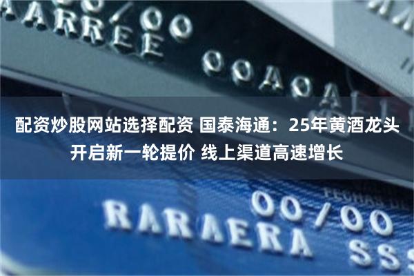 配资炒股网站选择配资 国泰海通：25年黄酒龙头开启新一轮提价 线上渠道高速增长