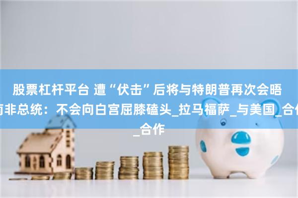 股票杠杆平台 遭“伏击”后将与特朗普再次会晤 南非总统：不会向白宫屈膝磕头_拉马福萨_与美国_合作