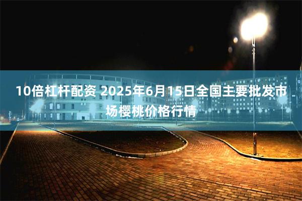 10倍杠杆配资 2025年6月15日全国主要批发市场樱桃价格行情