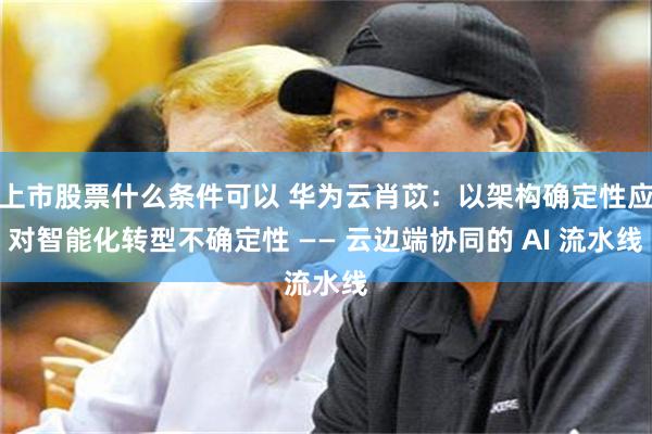 上市股票什么条件可以 华为云肖苡：以架构确定性应对智能化转型不确定性 —— 云边端协同的 AI 流水线