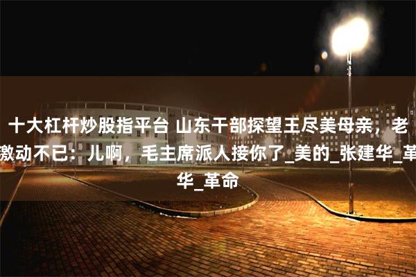 十大杠杆炒股指平台 山东干部探望王尽美母亲，老人激动不已：儿啊，毛主席派人接你了_美的_张建华_革命