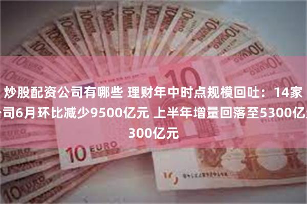 炒股配资公司有哪些 理财年中时点规模回吐：14家公司6月环比减少9500亿元 上半年增量回落至5300亿元