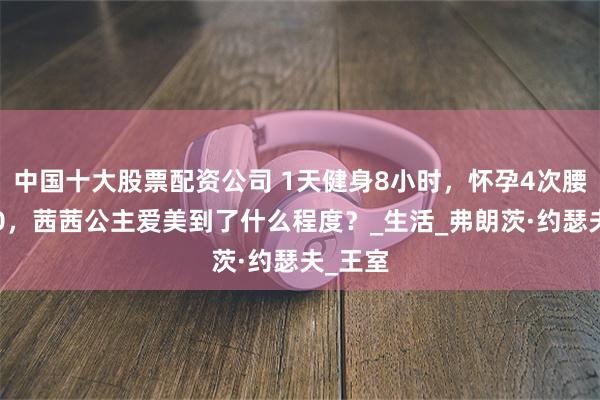 中国十大股票配资公司 1天健身8小时，怀孕4次腰围仅50，茜茜公主爱美到了什么程度？_生活_弗朗茨·约瑟夫_王室