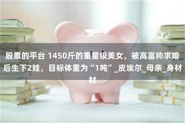 股票的平台 1450斤的重量级美女，被高富帅求婚后生下2娃，目标体重为“1吨”_皮埃尔_母亲_身材