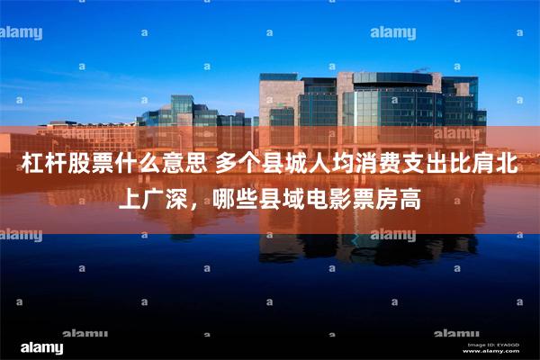 杠杆股票什么意思 多个县城人均消费支出比肩北上广深，哪些县域电影票房高