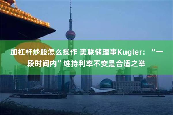 加杠杆炒股怎么操作 美联储理事Kugler：“一段时间内”维持利率不变是合适之举
